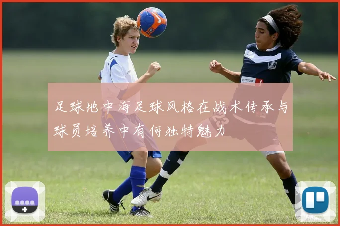 足球地中海足球风格在战术传承与球员培养中有何独特魅力