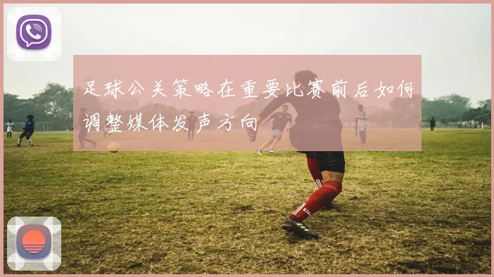 足球公关策略在重要比赛前后如何调整媒体发声方向