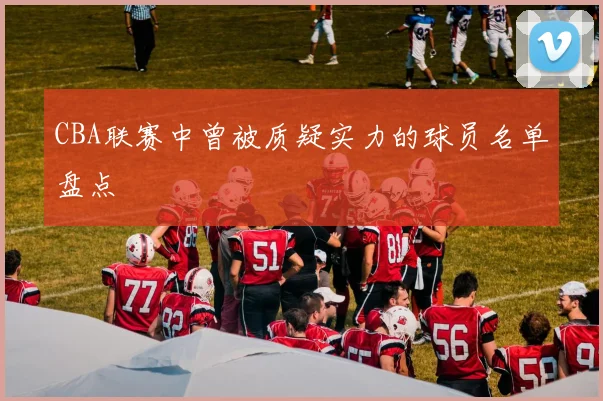 CBA联赛中曾被质疑实力的球员名单盘点